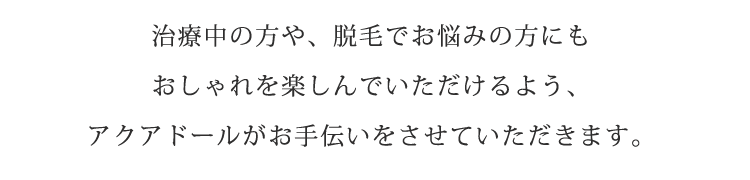 治療中の方や、脱毛でお悩みの方にもおしゃれを楽しんでいただけるよう、アクアドールがお手伝いをさせていただきます。