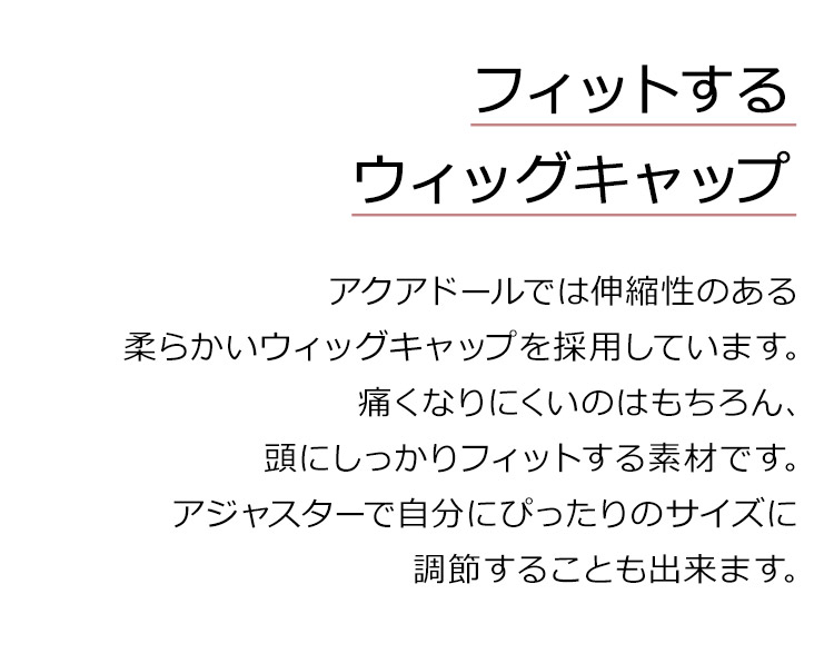 フルールロングは、フィットするウィッグキャップ。アクアドールでは伸縮性のある柔らかいウィッグキャップを採用しています。痛くなりにくいのはもちろん、頭にしっかりフィットする素材です。アジャスターで自分にぴったりのサイズに調節することも出来ます。