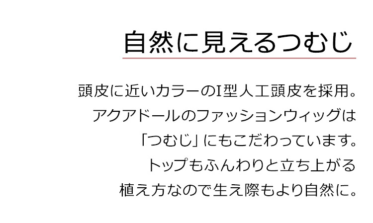 フルールロングは、頭皮に近いカラーのI型人工頭皮を採用。アクアドールのファッションウィッグは「つむじ」にもこだわっています。トップもふんわりと立ち上がる植え方なので生え際もより自然に。