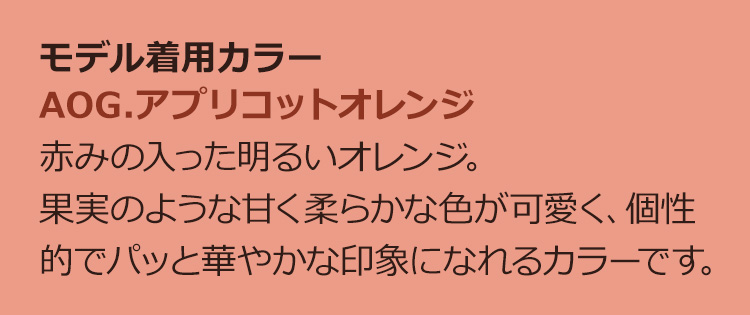 AOG.アプリコットオレンジ赤みの入った明るいオレンジ。果実のような甘く柔らかな色が可愛く、個性 的でパッと華やかな印象になれるカラーです。