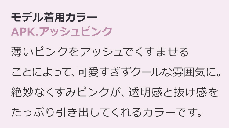 フルールロング APK.アッシュピンク:薄いピンクをアッシュでくすませることによって、可愛すぎずクールな雰囲気に。絶妙なくすみピンクが、透明感と抜け感をたっぷり引き出してくれるカラーです。