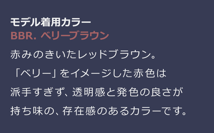 ブラントカットセミロング BBR.ベリーブラウン:赤みのきいたレッドブラウン。「ベリー」をイメージした赤色は派手すぎず、透明感と発色の良さが持ち味の、存在感のあるカラーです。