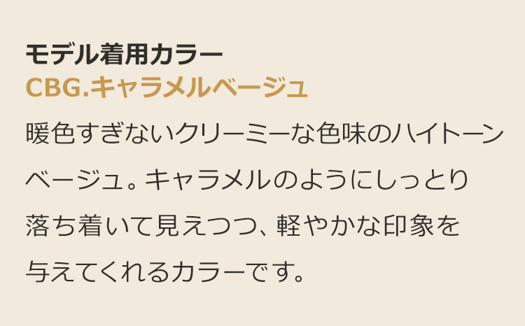 魅惑のシティガール CBG.キャラメルベージュ:暖色すぎないクリーミーな色味のハイトーンベージュ。キャラメルのようにしっとり落ち着いて見えつつ、軽やかな印象を与えてくれるカラーです。
