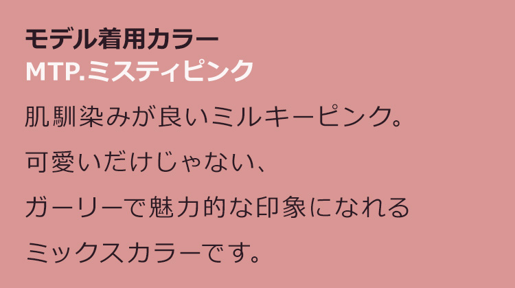 アマリリスロング MTP.ミスティピンク:肌馴染みが良いミルキーピンク。可愛いだけじゃない、ガーリーで魅力的な印象になれるミックスカラーです。