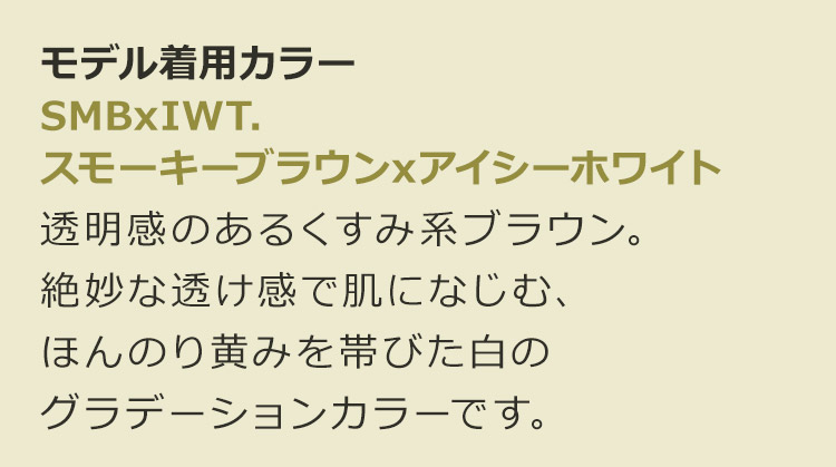魅惑のシティガール SMBxIWT.スモーキーブラウン×アイシーホワイト:透明感のあるくすみ系ブラウン。絶妙な透け感で肌になじむ、ほんのり黄みを帯びた白のグラデーションカラーです。