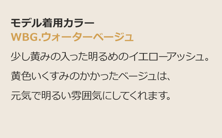モードエアリーロング WBG.ウォーターベージュ:少し黄みの入った明るめのイエローアッシュ。黄色いくすみのかかったベージュは、元気で明るい雰囲気にしてくれます。