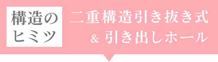 構造のヒミツ 二重構造引き抜き式&引き出しホール