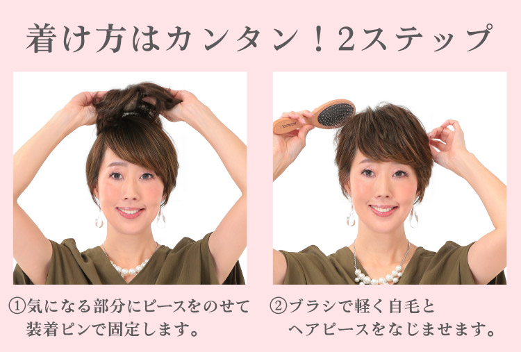 着け方はカンタン!2ステップ ①気になる部分にピースをのせて装着ピンで固定します。 ②ブラシで軽く自毛とヘアピースをなじませます。
