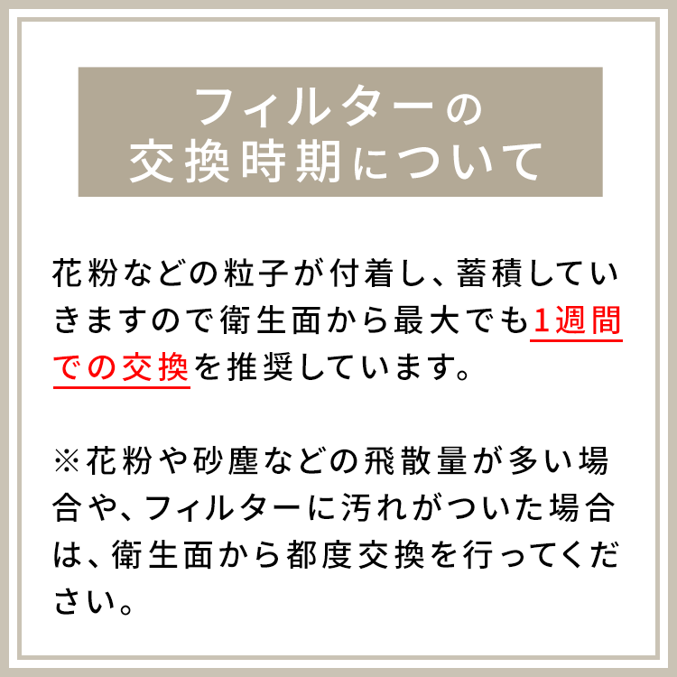 アクアドールのケア用品、マスク用使い捨てフィルターシートのフィルターの交換時期について。花粉などの粒子が付着し、蓄積していきますので衛生面から最大でも1週間での交換を推奨しています。※花粉や砂塵などの飛散量が多い場合や、フィルターに汚れがついた場合は、衛生面から都度交換を行ってください。