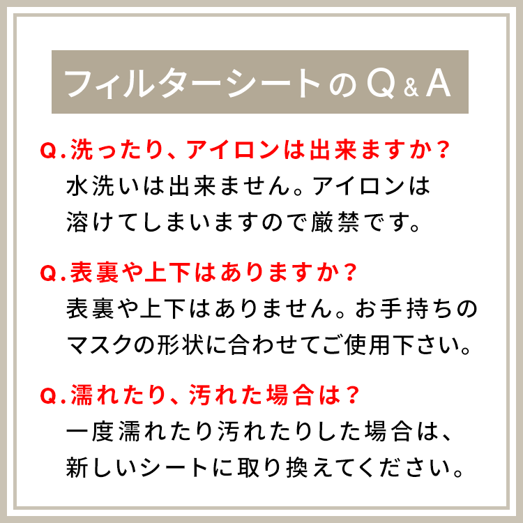 アクアドールのケア用品、マスク用使い捨てフィルターシートのフィルターシートのQ&A Q.洗ったり、アイロンは出来ますか?A.水洗いは出来ません。アイロンは溶けてしまいますので厳禁です。 Q.表裏や上下はありますか?A.表裏や上下はありません。お手持ちのマスクの形状に合わせてご使用下さい。 Q.濡れたり、汚れた場合は?A.一度濡れたり汚れたりした場合は、新しいシートに取り換えてください。