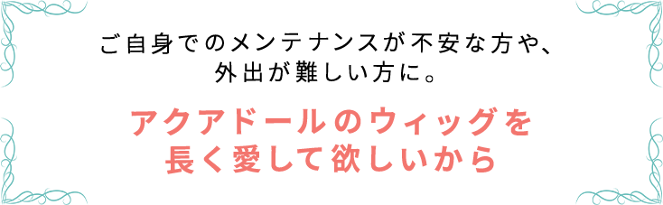アクアドール直営サロン ウィッグメンテナンスチケットはご自身でのメンテナンスが不安な方や、外出が難しい方に。アクアドールのウィッグを長く愛して欲しいから