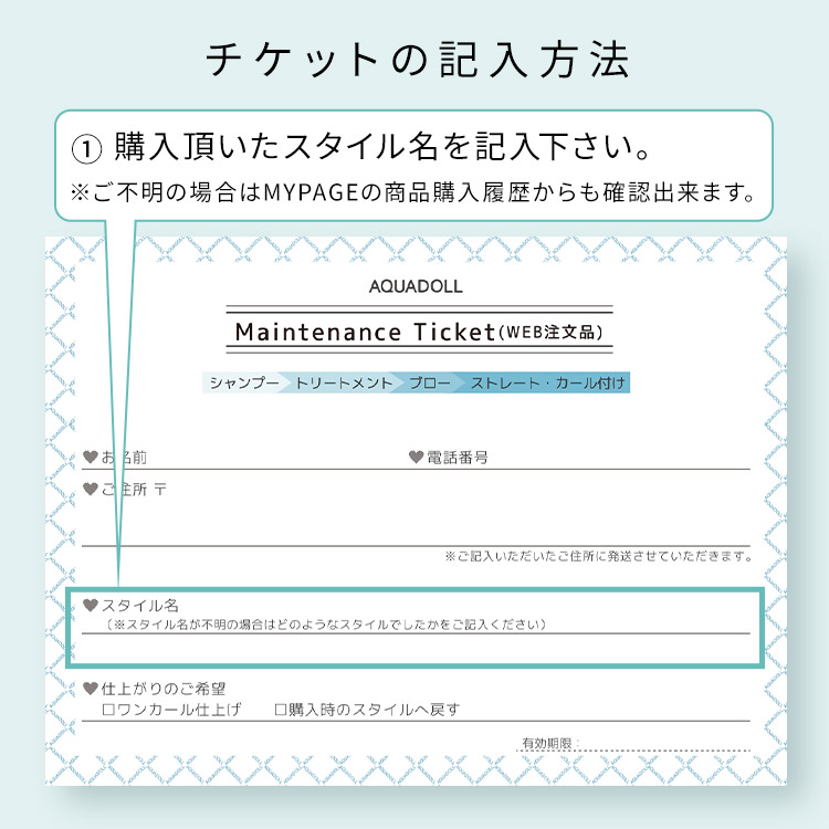 アクアドール直営サロン ウィッグメンテナンスチケットのチケットの記入方法 ①ご購入頂いたスタイル名を記入下さい。※ご不明の場合はMYPAGEの商品購入履歴からも確認出来ます。