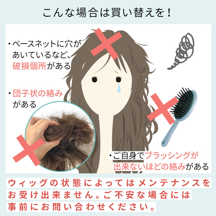 ウィッグの状態によってはメンテナンスがお受けできない場合もございます。ご不安な場合には事前にお問い合わせください。