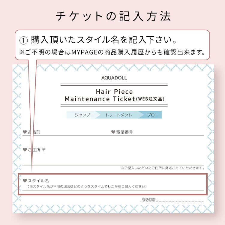 アクアドール直営サロン ヘアピースメンテナンスチケットのチケットの記入方法 ①ご購入頂いたスタイル名を記入下さい。※ご不明の場合はMYPAGEの商品購入履歴からも確認出来ます。