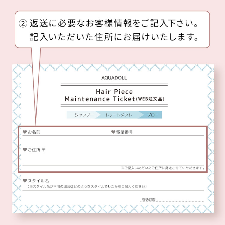 アクアドール直営サロン ヘアピースメンテナンスチケットのチケットの記入方法 ②返送に必要なお客様情報をご記入下さい。記入いただいた住所にお届けいたします。