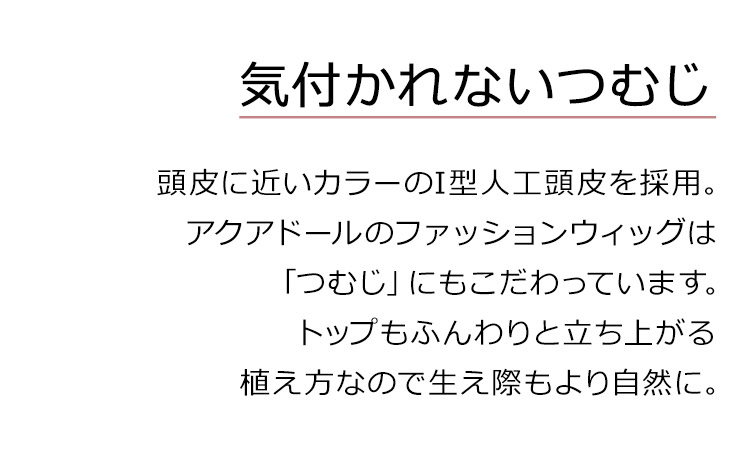 シュクレカールロングは、気付かれないつむじ。頭皮に近いカラーのI型人工頭皮を採用。アクアドールのファッションウィッグは「つむじ」にもこだわっています。トップもふんわりと立ち上がる植え方になので生え際もより自然に。