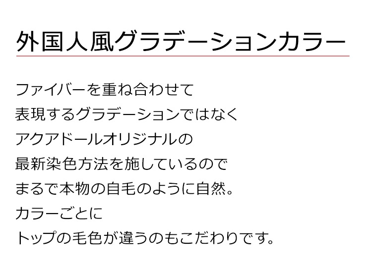 ドライ波ウェーブロングは、ファイバーを重ね合わせて表現するグラデーションではなくアクアドールオリジナルの最新染色方法を施しているのでまるで本物の自毛のように自然。カラーごとにトップの毛色が違うのもこだわりです。