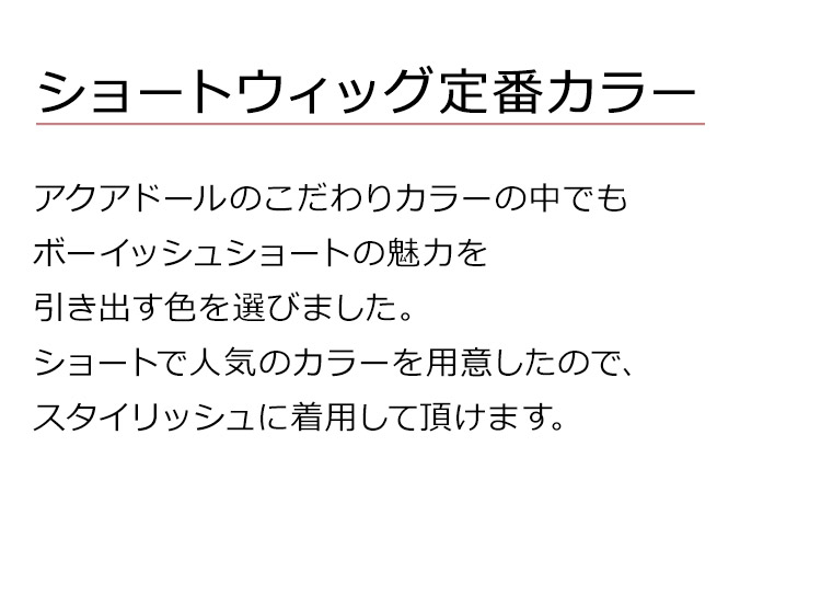 Dear Dolly ボーイフレンドショートは、アクアドールのこだわりカラーの中でもボーイッシュショートの魅力を引き出す色を選びました。ショートで人気のカラーを用意したので、スタイリッシュに着用して頂けます。