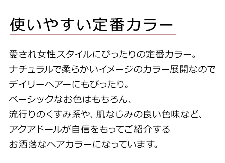 フェザーロングストレートは、使いやすい定番カラー。愛され女性スタイルにぴったりの定番カラー。ナチュラルで柔らかいイメージのカラー展開なのでデイリーヘアーにもぴったり。ベーシックなお色はもちろん、流行りのくすみ系や、肌なじみの良い色味など、アクアドールが自信をもってご紹介するお洒落なヘアカラーになっています。