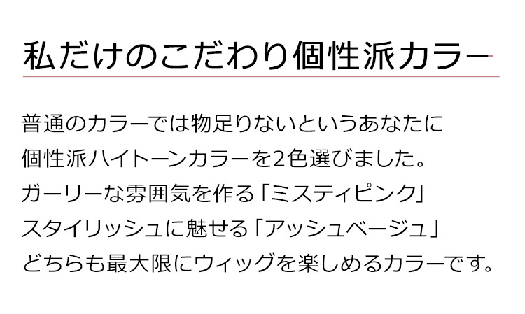アマリリスロングは、私だけのこだわり個性派カラー。普通のカラーでは物足りないというあなたに個性派ハイトーンカラーを2色選びました。ガーリーな雰囲気を作る「ミスティピンク」スタイリッシュに魅せる「アッシュベージュ」どちらも最大限にウィッグを楽しめるカラーです。
