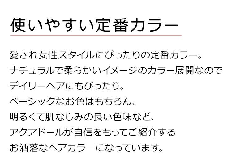 ルーセントカールロングは、愛され女性スタイルにぴったりの定番カラー。ナチュラルで柔らかいイメージのカラー展開なのでデイリーヘアにもぴったり。ベーシックなお色はもちろん、明るくて肌なじみの良い色味など、アクアドールが自信をもってご紹介するお洒落なヘアカラーになっています。