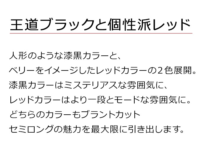 ブラントカットセミロングは、人形のような漆黒カラーと、ベリーをイメージしたレッドカラーの2色展開。漆黒カラーはミステリアスな雰囲気に、レッドカラーはより一段とモードな雰囲気に。どちらのカラーもブラントカットセミロングの魅力を最大限に引き出します。