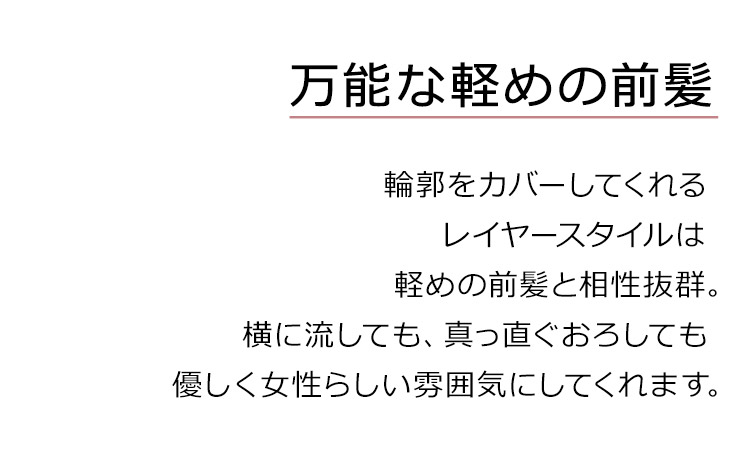 ティアードミディは、万能な軽めの前髪。輪郭をカバーしてくれるレイヤースタイルは 軽めの前髪と相性抜群。横に流しても、真っ直ぐおろしても優しく女性らしい雰囲気にしてくれます。
