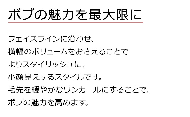 ルーチェボブウィッグは、フェイスラインに沿わせ、横幅のボリュームをおさえることでよりスタイリッシュに、小顔見えするスタイルです。 毛先を緩やかなワンカールにすることで、ボブの魅力を高めます。
