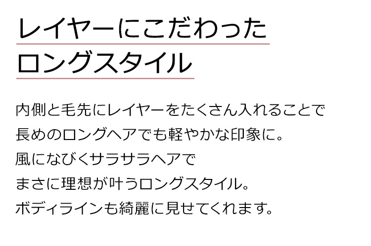 イデアールロングストレートは、内側と毛先にレイヤーをたくさん入れることで長めのロングヘアでも軽やかな印象に。風になびくサラサラヘアでまさに理想が叶うロングスタイル。ボディラインも綺麗に見せてくれます。