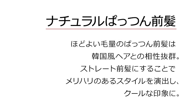 魅惑のシティガールは、ナチュラルぱっつん前髪。ほどよい毛量のぱっつん前髪は 韓国風ヘアとの相性抜群。ストレート前髪にすることで メリハリのあるスタイルを演出し、クールな印象に。