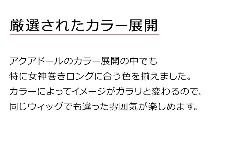 女神巻きロングウィッグは、アクアドールのカラー展開の中でも特に女神巻きロングに合う色を揃えました。カラーによってイメージがガラリと変わるので、同じウィッグでも違った雰囲気が楽しめます。