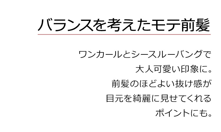 フルールロングは、バランスを考えたモテ前髪。ワンカールとシースルーバングで大人可愛い印象に。前髪のほどよい抜け感が目元を綺麗に見せてくれるポイントにも。