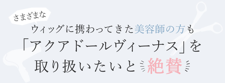 ウィッグに携わってきた美容師の方も「アクアドール ヴィーナス」を取り扱いたいと絶賛